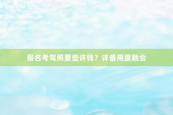 报名考驾照要些许钱？详备用度融会