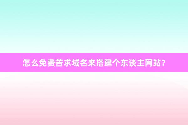 怎么免费苦求域名来搭建个东谈主网站？