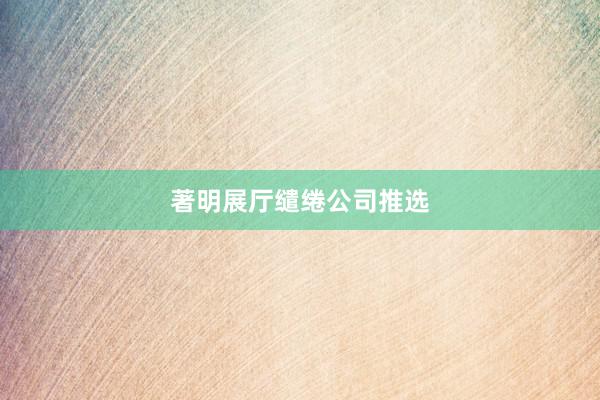 著明展厅缱绻公司推选