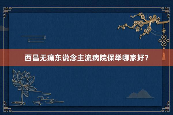 西昌无痛东说念主流病院保举哪家好？